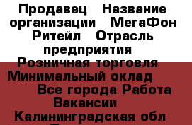 Продавец › Название организации ­ МегаФон Ритейл › Отрасль предприятия ­ Розничная торговля › Минимальный оклад ­ 25 000 - Все города Работа » Вакансии   . Калининградская обл.,Приморск г.